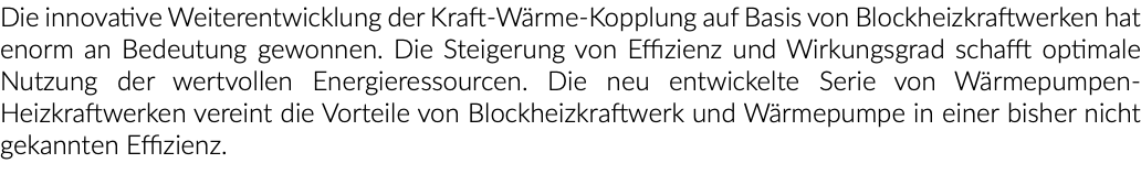 Die innovative Weiterentwicklung der Kraft-Wärme-Kopplung auf Basis von Blockheizkraftwerken hat enorm an Bedeutung gewonnen. Die Steigerung von Effizienz und Wirkungsgrad schafft optimale Nutzung der wertvollen Energieressourcen. Die neu entwickelte Serie von Wärmepumpen-Heizkraftwerken vereint die Vorteile von Blockheizkraftwerk und Wärmepumpe in einer bisher nicht gekannten Effizienz.