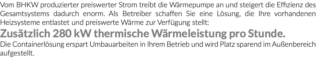 Vom BHKW produzierter preiswerter Strom treibt die Wärmepumpe an und steigert die Effizienz des Gesamtsystems dadurch enorm. Als Betreiber schaffen Sie eine Lösung, die Ihre vorhandenen Heizsysteme entlastet und preiswerte Wärme zur Verfügung stellt: Zusätzlich 280 kW thermische Wärmeleistung pro Stunde. Die Containerlösung erspart Umbauarbeiten in Ihrem Betrieb und wird Platz sparend im Außenbereich aufgestellt. 